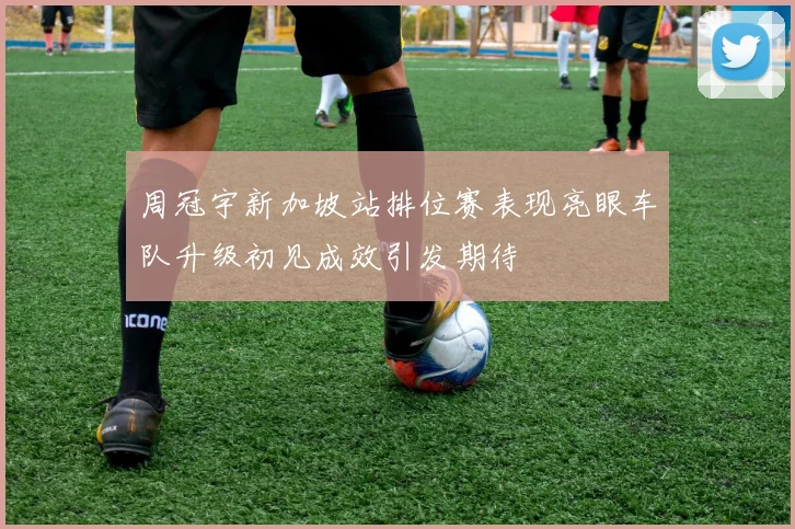 周冠宇新加坡站排位赛表现亮眼车队升级初见成效引发期待