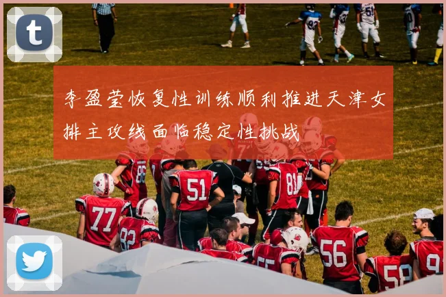 李盈莹恢复性训练顺利推进天津女排主攻线面临稳定性挑战