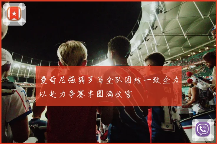 曼奇尼强调罗马全队团结一致全力以赴力争赛季圆满收官