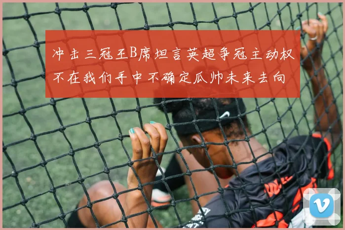 冲击三冠王B席坦言英超争冠主动权不在我们手中不确定瓜帅未来去向