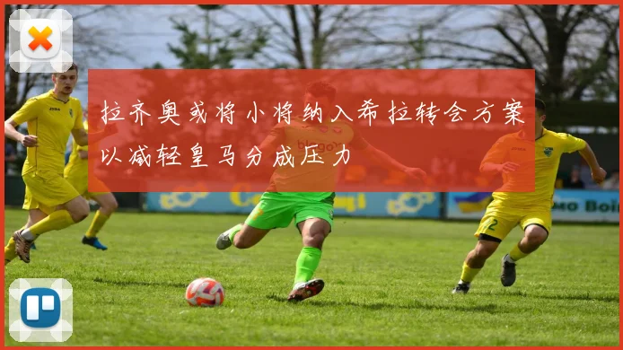 拉齐奥或将小将纳入希拉转会方案以减轻皇马分成压力