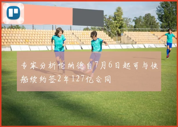 专家分析伦纳德自7月6日起可与快船续约签2年127亿合同