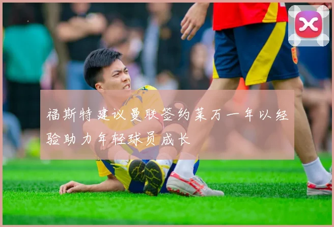 福斯特建议曼联签约莱万一年以经验助力年轻球员成长
