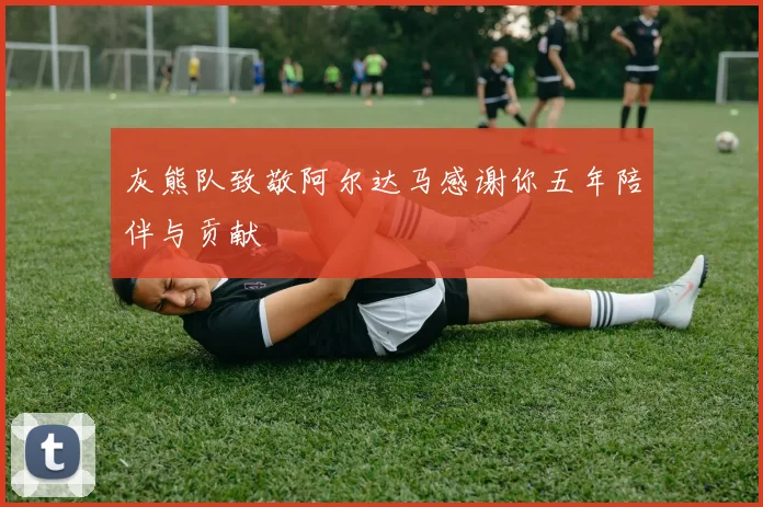 灰熊队致敬阿尔达马感谢你五年陪伴与贡献