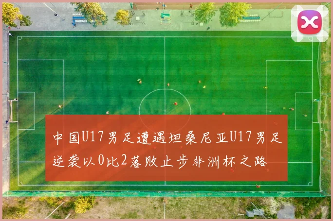 中国U17男足遭遇坦桑尼亚U17男足逆袭以0比2落败止步非洲杯之路
