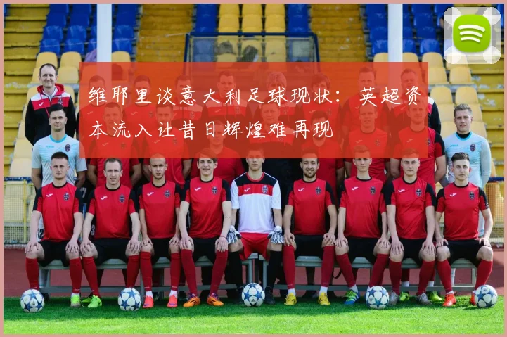 维耶里谈意大利足球现状：英超资本流入让昔日辉煌难再现