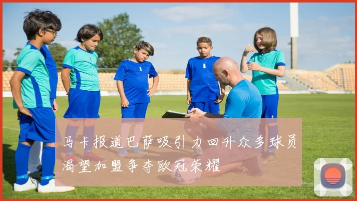 马卡报道巴萨吸引力回升众多球员渴望加盟争夺欧冠荣耀