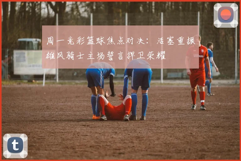 周一竞彩篮球焦点对决：活塞重振雄风骑士主场誓言捍卫荣耀