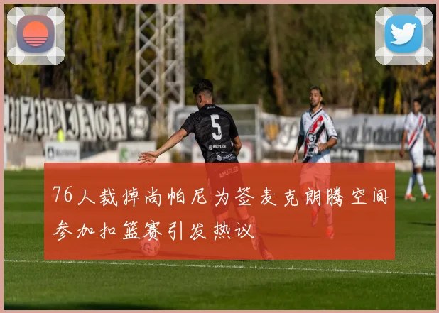 76人裁掉尚帕尼为签麦克朗腾空间参加扣篮赛引发热议