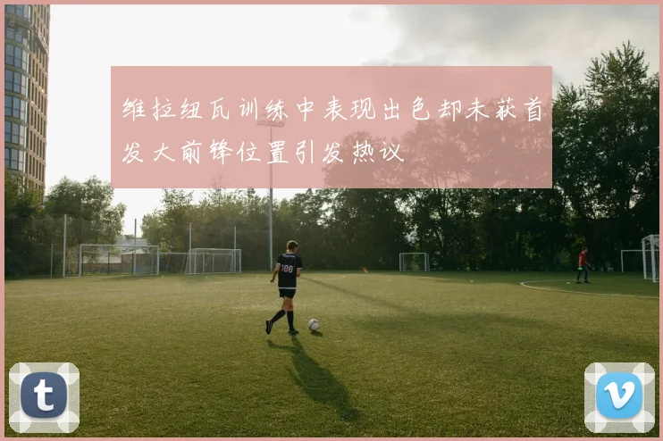 维拉纽瓦训练中表现出色却未获首发大前锋位置引发热议