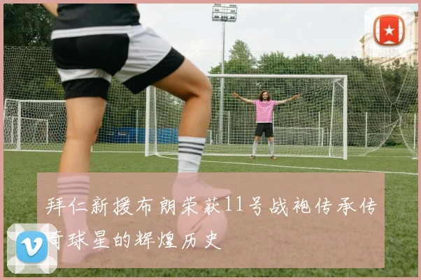 拜仁新援布朗荣获11号战袍传承传奇球星的辉煌历史