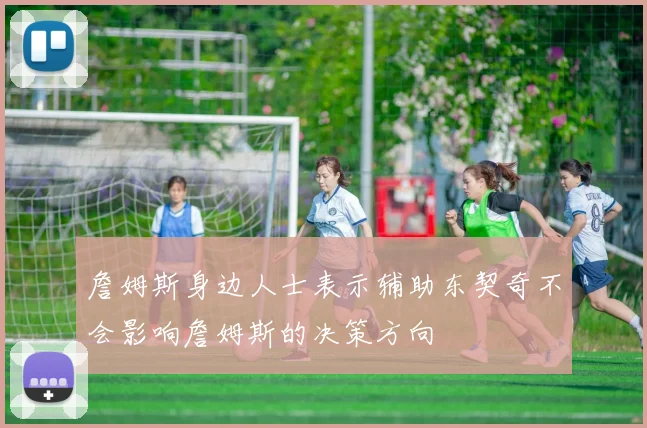 詹姆斯身边人士表示辅助东契奇不会影响詹姆斯的决策方向