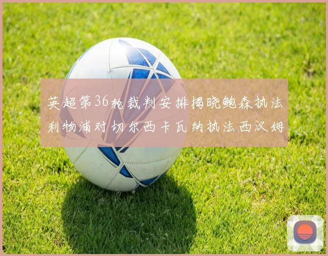 英超第36轮裁判安排揭晓鲍森执法利物浦对切尔西卡瓦纳执法西汉姆对阿森纳