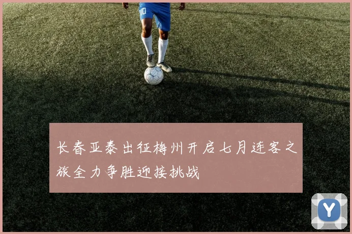 长春亚泰出征梅州开启七月连客之旅全力争胜迎接挑战
