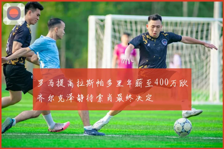 罗马提高拉斯帕多里年薪至400万欧齐尔克泽静待索肖最终决定