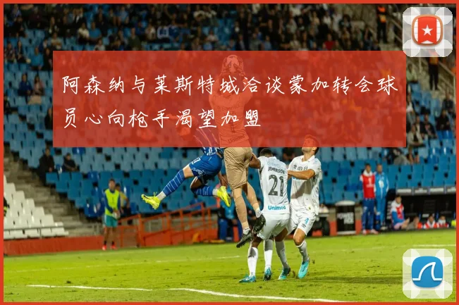 阿森纳与莱斯特城洽谈蒙加转会球员心向枪手渴望加盟