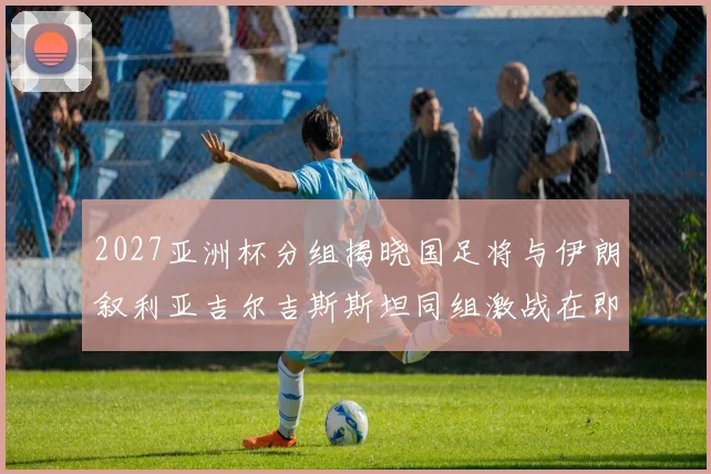 2027亚洲杯分组揭晓国足将与伊朗叙利亚吉尔吉斯斯坦同组激战在即