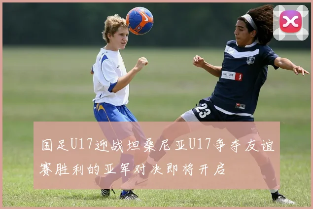 国足U17迎战坦桑尼亚U17争夺友谊赛胜利的亚军对决即将开启
