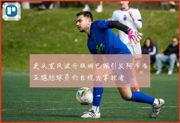 更衣室风波升级姆巴佩引发阿韦洛亚尴尬球员们自视为掌控者