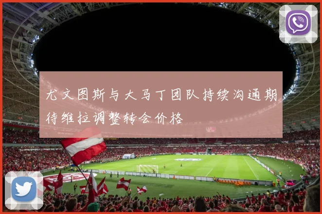 尤文图斯与大马丁团队持续沟通期待维拉调整转会价格